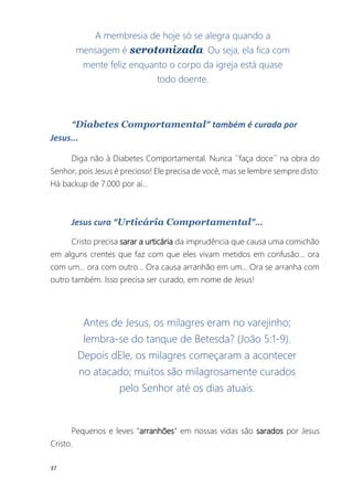 37
A membresia de hoje só se alegra quando a
mensagem é serotonizada. Ou seja, ela fica com
mente feliz enquanto o corpo da igreja está quase
todo doente.
“Diabetes Comportamental” também é curada por
Jesus...
Diga não à Diabetes Comportamental. Nunca ´´faça doce´´ na obra do
Senhor, pois Jesus é precioso! Ele precisa de você, mas se lembre sempre disto:
Há backup de 7.000 por aí...
Jesus cura “Urticária Comportamental”...
Cristo precisa sarar a urticária da imprudência que causa uma comichão
em alguns crentes que faz com que eles vivam metidos em confusão... ora
com um... ora com outro... Ora causa arranhão em um... Ora se arranha com
outro também. Isso precisa ser curado, em nome de Jesus!
Antes de Jesus, os milagres eram no varejinho;
lembra-se do tanque de Betesda? (João 5:1-9).
Depois dEle, os milagres começaram a acontecer
no atacado; muitos são milagrosamente curados
pelo Senhor até os dias atuais.
Pequenos e leves “arranhões“ em nossas vidas são sarados por Jesus
Cristo.
 