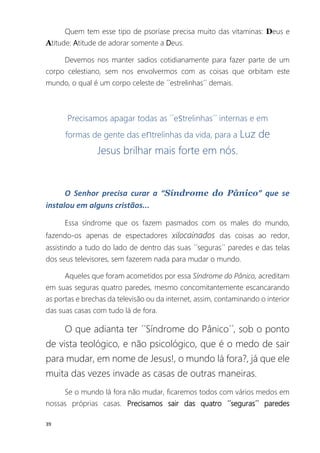 39
Quem tem esse tipo de psoríase precisa muito das vitaminas: Deus e
Atitude: Atitude de adorar somente a Deus.
Devemos nos manter sadios cotidianamente para fazer parte de um
corpo celestiano, sem nos envolvermos com as coisas que orbitam este
mundo, o qual é um corpo celeste de ´´estrelinhas´´ demais.
Precisamos apagar todas as ´´estrelinhas´´ internas e em
formas de gente das entrelinhas da vida, para a Luz de
Jesus brilhar mais forte em nós.
O Senhor precisa curar a “Síndrome do Pânico” que se
instalou em alguns cristãos...
Essa síndrome que os fazem pasmados com os males do mundo,
fazendo-os apenas de espectadores xilocainados das coisas ao redor,
assistindo a tudo do lado de dentro das suas ´´seguras´´ paredes e das telas
dos seus televisores, sem fazerem nada para mudar o mundo.
Aqueles que foram acometidos por essa Síndrome do Pânico, acreditam
em suas seguras quatro paredes, mesmo concomitantemente escancarando
as portas e brechas da televisão ou da internet, assim, contaminando o interior
das suas casas com tudo lá de fora.
O que adianta ter ´´Síndrome do Pânico´´, sob o ponto
de vista teológico, e não psicológico, que é o medo de sair
para mudar, em nome de Jesus!, o mundo lá fora?, já que ele
muita das vezes invade as casas de outras maneiras.
Se o mundo lá fora não mudar, ficaremos todos com vários medos em
nossas próprias casas. Precisamos sair das quatro ´´seguras´´ paredes
 
