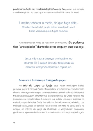40
proclamando Cristo e as virtudes do Espírito Santo de Deus, antes que o medo,
a síndrome piore... ao passo que ela tem de acabar! Em nome de Jesus!
É melhor encarar o medo, do que fugir dele...
Morda-o bem forte!, se ele estiver mordendo você.
Então veremos quem fugirá primeiro.
Não devemos ter medo de nada nem de ninguém; não podemos
ficar ´´anestesiados´´ diante dos erros de quem quer que seja.
Jesus não causa doenças a ninguém, no
entanto Ele é capaz de curar todas elas: as
naturais, comportamentais e espirituais.
Deus cura o interior, o âmago da igreja...
No seio do corpo da igreja deve haver mensagem Bíblica
genuína, louvor à Trindadɛ Santa e fraternidade sem hipocrisia, em detrimento
de uma mensagem estratégica para crescimento denominacional; são aquelas
três coisas que ajudam a manter vivo o corpo da noiva de Cristo. Porque, não
implantar esse modelo básico é o mesmo que instalar um câncer espiritual no
meio do corpo da Noiva. Onde tiver sido implantado esse mal, o Médico dos
médicos curará, pode ter certeza. Pois o que se tem feito no peito, isto é, no
âmago, no interior da igreja da atualidade, é vergonhoso! porquanto,
geralmente, a palavra de Deus tem sido ministrada com interpretação forçada
 
