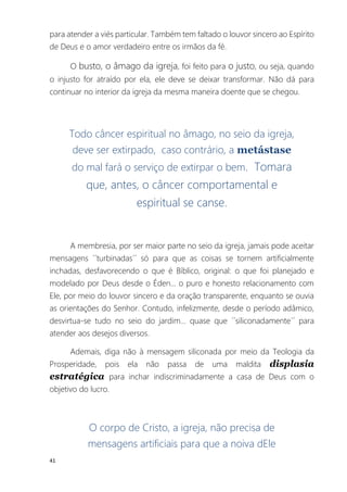 41
para atender a viés particular. Também tem faltado o louvor sincero ao Espírito
de Deus e o amor verdadeiro entre os irmãos da fé.
O busto, o âmago da igreja, foi feito para o justo, ou seja, quando
o injusto for atraído por ela, ele deve se deixar transformar. Não dá para
continuar no interior da igreja da mesma maneira doente que se chegou.
Todo câncer espiritual no âmago, no seio da igreja,
deve ser extirpado, caso contrário, a metástase
do mal fará o serviço de extirpar o bem. Tomara
que, antes, o câncer comportamental e
espiritual se canse.
A membresia, por ser maior parte no seio da igreja, jamais pode aceitar
mensagens ´´turbinadas´´ só para que as coisas se tornem artificialmente
inchadas, desfavorecendo o que é Bíblico, original: o que foi planejado e
modelado por Deus desde o Éden... o puro e honesto relacionamento com
Ele, por meio do louvor sincero e da oração transparente, enquanto se ouvia
as orientações do Senhor. Contudo, infelizmente, desde o período adâmico,
desvirtua-se tudo no seio do jardim... quase que ´´siliconadamente´´ para
atender aos desejos diversos.
Ademais, diga não à mensagem siliconada por meio da Teologia da
Prosperidade, pois ela não passa de uma maldita displasia
estratégica para inchar indiscriminadamente a casa de Deus com o
objetivo do lucro.
O corpo de Cristo, a igreja, não precisa de
mensagens artificiais para que a noiva dEle
 
