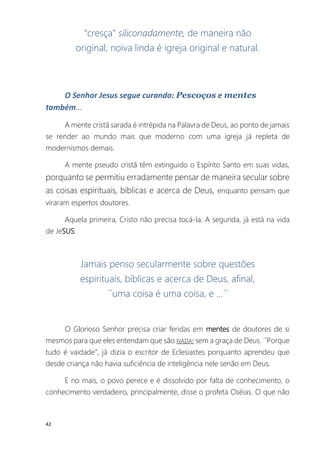42
“cresça” siliconadamente, de maneira não
original; noiva linda é igreja original e natural.
O Senhor Jesus segue curando: Pescoços e mentes
também...
A mente cristã sarada é intrépida na Palavra de Deus, ao ponto de jamais
se render ao mundo mais que moderno com uma igreja já repleta de
modernismos demais.
A mente pseudo cristã têm extinguido o Espírito Santo em suas vidas,
porquanto se permitiu erradamente pensar de maneira secular sobre
as coisas espirituais, bíblicas e acerca de Deus, enquanto pensam que
viraram espertos doutores.
Aquela primeira, Cristo não precisa tocá-la. A segunda, já está na vida
de JeSUS.
Jamais penso secularmente sobre questões
espirituais, bíblicas e acerca de Deus, afinal,
´´uma coisa é uma coisa, e ...´´
O Glorioso Senhor precisa criar feridas em mentes de doutores de si
mesmos para que eles entendam que são NADA! sem a graça de Deus. ´´Porque
tudo é vaidade”, já dizia o escritor de Eclesiastes porquanto aprendeu que
desde criança não havia suficiência de inteligência nele senão em Deus.
E no mais, o povo perece e é dissolvido por falta de conhecimento, o
conhecimento verdadeiro, principalmente, disse o profeta Oséias. O que não
 