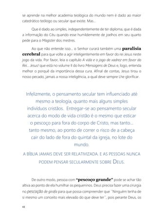 43
se aprende na melhor academia teológica do mundo nem é dado ao maior
catedrático teólogo ou secular que existe. Mas...
Que é dado ao simples, independentemente de ter diploma, que é dada
a informação do Céu quando esse humildemente de joelhos em seu quarto
pede para o Magister dos mestres.
Ao que não entende isso... o Senhor curará também uma paralisia
cerebral para que volte a agir inteligentemente em favor do rei Jesus neste
jogo da vida. Por favor, leia o capítulo A vida e o jogo de xadrez em favor do
Rei... Jesus! que está no volume II do livro Mensagens de Deus e, logo, entenda
melhor o porquê da importância dessa cura. Afinal de contas, Jesus tirou o
nosso pecado, jamais a nossa inteligência, a qual deve sempre Lhe glorificar.
Infelizmente, o pensamento secular tem influenciado até
mesmo a teologia, quanto mais alguns simples
indivíduos cristãos. Entregar-se ao pensamento secular
acerca do modo de vida cristão é o mesmo que esticar
o pescoço para fora do corpo de Cristo, mas tanto...
tanto mesmo, ao ponto de correr o risco de a cabeça
cair do lado de fora do quintal da igreja, no lote do
mundo.
A BÍBLIA JAMAIS DEVE SER RELATIVIZADA. E AS PESSOAS NUNCA
PODEM PENSAR SECULARMENTE SOBRE DEUS.
De outro modo, pessoa com “pescoço grande” pode se achar tão
altiva ao ponto de ela humilhar os pequeninos. Deus precisa fazer uma cirurgia
no pescoção de girafa para que possa compreender que ´´Ninguém tenha de
si mesmo um conceito mais elevado do que deve ter´´, pois perante Deus, os
 