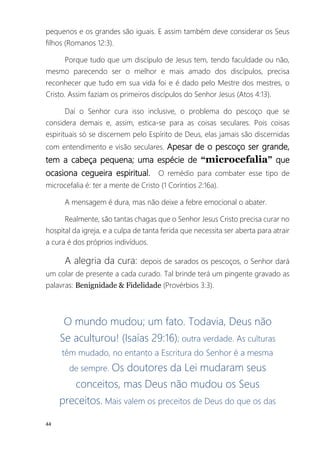 44
pequenos e os grandes são iguais. E assim também deve considerar os Seus
filhos (Romanos 12:3).
Porque tudo que um discípulo de Jesus tem, tendo faculdade ou não,
mesmo parecendo ser o melhor e mais amado dos discípulos, precisa
reconhecer que tudo em sua vida foi e é dado pelo Mestre dos mestres, o
Cristo. Assim faziam os primeiros discípulos do Senhor Jesus (Atos 4:13).
Daí o Senhor cura isso inclusive, o problema do pescoço que se
considera demais e, assim, estica-se para as coisas seculares. Pois coisas
espirituais só se discernem pelo Espírito de Deus, elas jamais são discernidas
com entendimento e visão seculares. Apesar de o pescoço ser grande,
tem a cabeça pequena; uma espécie de “microcefalia” que
ocasiona cegueira espiritual. O remédio para combater esse tipo de
microcefalia é: ter a mente de Cristo (1 Coríntios 2:16a).
A mensagem é dura, mas não deixe a febre emocional o abater.
Realmente, são tantas chagas que o Senhor Jesus Cristo precisa curar no
hospital da igreja, e a culpa de tanta ferida que necessita ser aberta para atrair
a cura é dos próprios indivíduos.
A alegria da cura: depois de sarados os pescoços, o Senhor dará
um colar de presente a cada curado. Tal brinde terá um pingente gravado as
palavras: Benignidade & Fidelidade (Provérbios 3:3).
O mundo mudou; um fato. Todavia, Deus não
Se aculturou! (Isaías 29:16); outra verdade. As culturas
têm mudado, no entanto a Escritura do Senhor é a mesma
de sempre. Os doutores da Lei mudaram seus
conceitos, mas Deus não mudou os Seus
preceitos. Mais valem os preceitos de Deus do que os das
 