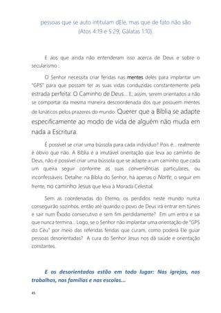 45
pessoas que se auto intitulam dEle, mas que de fato não são
(Atos 4:19 e 5:29; Gálatas 1:10).
E aos que ainda não entenderam isso acerca de Deus e sobre o
secularismo :
O Senhor necessita criar feridas nas mentes deles para implantar um
“GPS” para que possam ter as suas vidas conduzidas constantemente pela
estrada perfeita: O Caminho de Deus... E, assim, serem orientados a não
se comportar da mesma maneira descoordenada dos que possuem mentes
de lunáticos pelos prazeres do mundo. Querer que a Bíblia se adapte
especificamente ao modo de vida de alguém não muda em
nada a Escritura.
É possível se criar uma bússola para cada indivíduo? Pois é... realmente
é óbvio que não. A Bíblia é a imutável orientação que leva ao caminho de
Deus, não é possível criar uma bússola que se adapte a um caminho que cada
um queira seguir conforme as suas conveniências particulares, ou
inconfessáveis. Detalhe: na Bíblia do Senhor, há apenas o Norte, o seguir em
frente, no caminho Jesus que leva à Morada Celestial.
Sem as coordenadas do Eterno, os perdidos neste mundo nunca
conseguirão sozinhos, então até quando o povo de Deus irá entrar em túneis
e sair num Êxodo consecutivo e sem fim perdidamente? Em um entra e sai
que nunca termina... Logo, se o Senhor não implantar uma orientação de “GPS
do Céu” por meio das referidas feridas que curam, como poderá Ele guiar
pessoas desorientadas? A cura do Senhor Jesus nos dá saúde e orientação
constantes.
E os desorientados estão em todo lugar: Nas igrejas, nos
trabalhos, nas famílias e nas escolas...
 