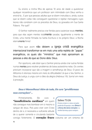 46
Eu ensino a minha filha de apenas 10 anos de idade a questionar
qualquer incoerência que um professor sem intimidade com Deus venha a
ensiná-la... E por que pessoas adultas que se dizem instruídas e, ainda, outras
que se dizem cultas não conseguem questionar e rejeitar mensagens cujos
teores não condizem com os preceitos de Deus, os gravados em Sua Santa
Palavra. Por quê?
O Senhor realmente precisa criar feridas para cauterizar essas mentes,
para que elas sejam mentes totalmente saradas. Igualmente a mente de
Cristo, uma mente firmada na Santa Escritura e no próprio Deus: a Rocha
eternamente firme!
Para que assim não deixem a igreja cristã evangélica
internacional transformar-se em mais uma seita repleta de ´´papas´´
evangélicos, os quais são ´´ministros´´ que mais aproximam as
pessoas a eles do que ao Dono dela: Deus.
Por oportuno, vale dizer que o Senhor precisa ainda criar outras feridas
numas mentes para resolver problemas de baixa autoestima nelas. Os crentes
precisam incorporar que são a imagem e semelhança de Deus. O povo do
Altíssimo é vitorioso mesmo em meio às dificuldades! Já que o Seu Senhor, o
Deus da Justiça, o ungiu com o óleo da alegria (Hebreus 1:9). Sorria! em meio
à provação.
Deus é Maravilhoso! Além de tudo, Ele cura “problemas
nos corações”...
Primeiramente, Ele cura a
“insuficiência cardíaca” em quem
não consegue mais bombear em si mesmo o
sangue de Jesus. Pois para viver com Cristo
dentro de si, é necessária a suficiente atitude
de o querer somente e circulando bastante
consigo fortemente. O coração fraco costuma ser um sintoma de
Salmo 73:26
O meu corpo e o meu coração
poderão fraquejar, mas Deus é
a força do meu coração e a
minha herança para sempre.
 