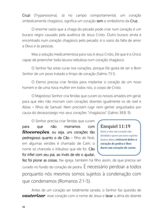 48
Cruzi (Trypanosoma). Já no campo comportamental, um coração
simbolicamente chagásico, significa um coração sem o simbolismo da Cruz.
O enorme vazio que a chaga do pecado pode criar num coração é um
buraco negro causado pela ausência de Jesus Cristo. Outro buraco ainda é
encontrado num coração chagásico pelo pecado: é o vazio da falta de amor
a Deus e às pessoas.
Mas a solução medicamentosa para isso é Jesus Cristo, Ele que é o Único
capaz de preencher toda lacuna nebulosa num coração chagásico.
O Senhor faz estas curas nos corações, porque Ele gosta de ser o Bom
Senhor de um povo tratado e limpo de coração (Salmo 73:1).
O Eterno precisa criar feridas para implantar o coração de um novo
homem e de uma nova mulher em todos nós, o corpo de Cristo.
O Majestoso Senhor cria feridas que curam os nossos amados em geral,
para que eles não morram com corações doentes igualmente os de Joel e
Abias – filhos de Samuel. Nem precisem rugir nem gemer angustiados por
causa do desassossego nos seus corações “chagásicos” (Salmo 38:8, 9).
O Senhor precisa criar feridas que curam
para que não morramos com
litocorações, ou seja, uns corações tão
pedregosos quanto o de Cão – filho de Noé,
em algumas versões é chamado de Cam; o
nome só chancela o tribuloso que ele foi. Cão
foi infiel com seu pai, ao invés de ele o ajudar,
fez foi piorar as coisas. Na igreja, também há filho assim, de que precisa ser
curado no fundo do coração de pedra. É necessário perdoar a todos
porquanto nós mesmos somos sujeitos à condenação com
que condenamos (Romanos 2:1-5).
Antes de um coração ser totalmente sarado, o Senhor faz questão de
cauterizar esse coração com o nome de Jesus e lavar a alma do doente
Ezequiel 11:19
Darei a eles um coração não
dividido e porei um novo espírito
dentro deles; retirarei deles o
coração de pedra e lhes
darei um coração de carne.
 