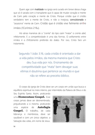50
Quem age com rivalidade na igreja será curado em breve dessa chaga
que só é sarada com o transplante que é capaz de mudar coração e mente
de Caim pelo coração e mente de Cristo. Porque cristão que é cristão
verdadeiro tem a mente de Cristo, e não a invejosa, convulsionada e
“assassina” mente de Caim. Cristão que é cristão vive fielmente en†re
irmãos (1Coríntios 2:16a).
Há várias maneiras de o “crente” do tipo caim “matar” o crente abel,
infelizmente. E a competitividade é uma das formas. O aviltamento entre
irmãos é o EVILtamento preferido do diabo. Por isso, Cristo fará um
tratamento.
Segundo 1 João 3:16, cada cristão é orientado a dar
a vida pelos irmãos, da mesma maneira que Cristo
deu Sua vida por nós. Ensinamento de
competitividade que "mata" bem devagar suas
vítimas é doutrina que pertence ao mundo e que
não se refere ao preceito bíblico.
O corpo da igreja de Cristo deve ser um corpo em união que busca o
equilíbrio espiritual no meio interno, por intermédio da Palavra de Deus e do
Seu Espírito Santo. Assim, praticando
uma Homeostase Gospel. Esse
corpo jamais deve ser desmembrado,
prejudicando a si mesmo, praticando
uma espécie de Autofagia
Gospel. O trabalho, de cada
liderança e membresia, deve ser
saudável e com um único objetivo: a
Salvação das vidas, em nome de Jesus.
 