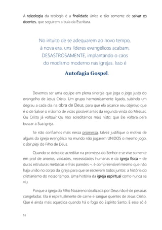 51
A teleologia da teologia é a finalidade única e tão somente de salvar os
doentes, que seguirem a bula da Escritura.
No intuito de se adequarem ao novo tempo,
à nova era, uns líderes evangélicos acabam,
DESASTROSAMENTE, implantando o caos
do modismo moderno nas igrejas. Isso é
Autofagia Gospel.
Devemos ser uma equipe em plena sinergia que joga o jogo justo do
evangelho de Jesus Cristo. Um grupo harmonicamente ligado, subindo um
degrau a cada dia na obra de Deus, para que ela alcance seu objetivo que
é o de Salvar o máximo de vidas possível antes da segunda vinda do Messias.
Ou Cristo já voltou? Ou não acreditamos mais nisto: que Ele voltará para
buscar a Sua igreja.
Se não confiamos mais nessa promessa, talvez justifique o motivo de
alguns da igreja evangélica no mundo não jogarem UNIDOS o mesmo jogo,
o fair play do Filho de Deus.
Quando se deixa de acreditar na promessa do Senhor e se vive somente
em prol de anseios, vaidades, necessidades humanas e da igreja física – de
duras estruturas metálicas e frias paredes –, é compreensível mesmo que não
haja união no corpo da igreja para que se escrevam todos juntos: a história do
cristianismo do nosso tempo. Uma história da igreja espiritual como nunca se
viu.
Porque a igreja do Filho Nazareno idealizada por Deus não é de pessoas
congeladas. Ela é espiritualmente de carne e sangue quentes de Jesus Cristo.
Que é ainda mais aquecida quando há o fogo do Espírito Santo. E esse só é
 