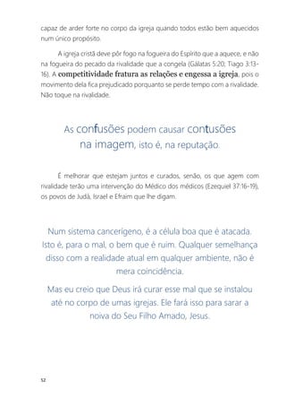 52
capaz de arder forte no corpo da igreja quando todos estão bem aquecidos
num único propósito.
A igreja cristã deve pôr fogo na fogueira do Espírito que a aquece, e não
na fogueira do pecado da rivalidade que a congela (Gálatas 5:20; Tiago 3:13-
16). A competitividade fratura as relações e engessa a igreja, pois o
movimento dela fica prejudicado porquanto se perde tempo com a rivalidade.
Não toque na rivalidade.
As confusões podem causar contusões
na imagem, isto é, na reputação.
É melhorar que estejam juntos e curados, senão, os que agem com
rivalidade terão uma intervenção do Médico dos médicos (Ezequiel 37:16-19),
os povos de Judá, Israel e Efraim que lhe digam.
Num sistema cancerígeno, é a célula boa que é atacada.
Isto é, para o mal, o bem que é ruim. Qualquer semelhança
disso com a realidade atual em qualquer ambiente, não é
mera coincidência.
Mas eu creio que Deus irá curar esse mal que se instalou
até no corpo de umas igrejas. Ele fará isso para sarar a
noiva do Seu Filho Amado, Jesus.
 