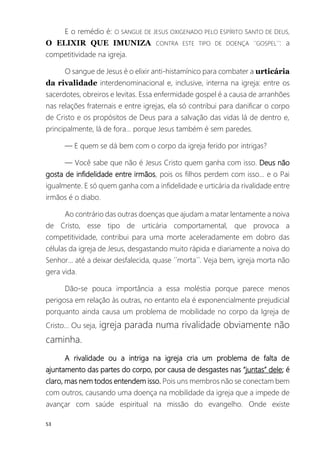 53
E o remédio é: O SANGUE DE JESUS OXIGENADO PELO ESPÍRITO SANTO DE DEUS,
O ELIXIR QUE IMUNIZA CONTRA ESTE TIPO DE DOENÇA ´´GOSPEL´´: a
competitividade na igreja.
O sangue de Jesus é o elixir anti-histamínico para combater a urticária
da rivalidade interdenominacional e, inclusive, interna na igreja: entre os
sacerdotes, obreiros e levitas. Essa enfermidade gospel é a causa de arranhões
nas relações fraternais e entre igrejas, ela só contribui para danificar o corpo
de Cristo e os propósitos de Deus para a salvação das vidas lá de dentro e,
principalmente, lá de fora... porque Jesus também é sem paredes.
— E quem se dá bem com o corpo da igreja ferido por intrigas?
— Você sabe que não é Jesus Cristo quem ganha com isso. Deus não
gosta de infidelidade entre irmãos, pois os filhos perdem com isso... e o Pai
igualmente. E só quem ganha com a infidelidade e urticária da rivalidade entre
irmãos é o diabo.
Ao contrário das outras doenças que ajudam a matar lentamente a noiva
de Cristo, esse tipo de urticária comportamental, que provoca a
competitividade, contribui para uma morte aceleradamente em dobro das
células da igreja de Jesus, desgastando muito rápida e diariamente a noiva do
Senhor... até a deixar desfalecida, quase ´´morta´´. Veja bem, igreja morta não
gera vida.
Dão-se pouca importância a essa moléstia porque parece menos
perigosa em relação às outras, no entanto ela é exponencialmente prejudicial
porquanto ainda causa um problema de mobilidade no corpo da Igreja de
Cristo... Ou seja, igreja parada numa rivalidade obviamente não
caminha.
A rivalidade ou a intriga na igreja cria um problema de falta de
ajuntamento das partes do corpo, por causa de desgastes nas “juntas” dele; é
claro, mas nem todos entendem isso. Pois uns membros não se conectam bem
com outros, causando uma doença na mobilidade da igreja que a impede de
avançar com saúde espiritual na missão do evangelho. Onde existe
 
