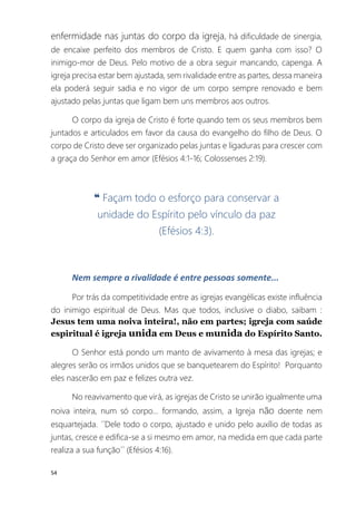 54
enfermidade nas juntas do corpo da igreja, há dificuldade de sinergia,
de encaixe perfeito dos membros de Cristo. E quem ganha com isso? O
inimigo-mor de Deus. Pelo motivo de a obra seguir mancando, capenga. A
igreja precisa estar bem ajustada, sem rivalidade entre as partes, dessa maneira
ela poderá seguir sadia e no vigor de um corpo sempre renovado e bem
ajustado pelas juntas que ligam bem uns membros aos outros.
O corpo da igreja de Cristo é forte quando tem os seus membros bem
juntados e articulados em favor da causa do evangelho do filho de Deus. O
corpo de Cristo deve ser organizado pelas juntas e ligaduras para crescer com
a graça do Senhor em amor (Efésios 4:1-16; Colossenses 2:19).
❝ Façam todo o esforço para conservar a
unidade do Espírito pelo vínculo da paz
(Efésios 4:3).
Nem sempre a rivalidade é entre pessoas somente...
Por trás da competitividade entre as igrejas evangélicas existe influência
do inimigo espiritual de Deus. Mas que todos, inclusive o diabo, saibam :
Jesus tem uma noiva inteira!, não em partes; igreja com saúde
espiritual é igreja unida em Deus e munida do Espírito Santo.
O Senhor está pondo um manto de avivamento à mesa das igrejas; e
alegres serão os irmãos unidos que se banquetearem do Espírito! Porquanto
eles nascerão em paz e felizes outra vez.
No reavivamento que virá, as igrejas de Cristo se unirão igualmente uma
noiva inteira, num só corpo... formando, assim, a Igreja não doente nem
esquartejada. ´´Dele todo o corpo, ajustado e unido pelo auxílio de todas as
juntas, cresce e edifica-se a si mesmo em amor, na medida em que cada parte
realiza a sua função´´ (Efésios 4:16).
 