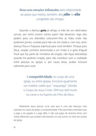 55
Deus cura emoções inflamadas pela religiosidade
ao passo que realiza, também, desgelo no elo
congelado das intrigas.
Quando a doença gota já atingiu a mão de uns obstinados
carnais, por tanto orarem contra quem não deveriam, logo eles
pedem para uns distraídos colocarem-lhes as mãos onde não
poderiam jamais; cuidado para não cair em cilada e, com isso, atrair
doença física e fraqueza espiritual para você também. Porque para
Deus, oração contrária direcionada a um irmão é a gota d'água!
Você que faz parte do ministério de oração, não fique distraído(a)
quando lhe pedirem oração, para não contribuir com a rivalidade
entre pessoas ou igrejas e, por causa disso, acabar inclusive
sobrando para você.
A competitividade no corpo de uma
igreja, ou entre igrejas, funciona igualmente
um maldito cutelo que ´´esquarteja´´ (divide)
o Corpo de Jesus Cristo. Oh! Isso dói! muito
na carne e no Espírito do Filho de Deus.
Realmente Jesus precisa curar esta que é uma das doenças mais
expostas no corpo da igreja: a competitividade. Para que todos entendam que
o jogo a ser jogado é o jogo dEle, e não sub jogos de diversos times com
metas diferentes que acabam derrubando uns aos outros no meio do campo
da igreja.
 