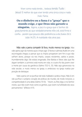 58
Viver como nada tendo... todavia tendo Tudo :
Jesus! É melhor do que viver tendo uma única coisa e nada
mais: Fama.
Ou o dinheiro ou a fama é a "graça" que o
mundo exige, e que Deus não garante a
ninguém. Agora, a paz é a graça que o Senhor dá
gratuitamente ao que verdadeiramente nEle crê, está firme e
confia... porém que poucos dão preferência a ela (Isaías 26:3;
João 14:27). A rivalidade não atrai paz.
Não vale a pena competir lá fora, muito menos na igreja. Não
vale apena agir da maneira que o ímpio age. O levita e salmista Asafe em uma
escorregada chegou a pensar que os ímpios prosperam sem fim e que não
sofriam dores, porque via nos ímpios, corpos resistentes, sadios e joviais.
Humildemente digo: Ele estava enganado. Eike Batista e Steve Jobs que lhe
digam também; o primeiro está morto em vida, e o outro foi tão jovem viver
a morte por causa da ganância (Salmo 73:2-5, 12). Não seja ganancioso na
vida secular, e muito menos na igreja; o ambicioso na igreja rivaliza por
posição de destaque.
Vale a pena sim se purificar de toda maldade e prática ímpia. Não é em
vão purificar o próprio coração de práticas do mundo; de modo inclusivo, a
competitividade é uma delas (Salmo 73:13). ´´Assim, eu lhes digo, e no Senhor
insisto, que não vivam mais como os gentios, que vivem na futilidade dos seus
pensamentos´´ (Efésios 4:17).
 