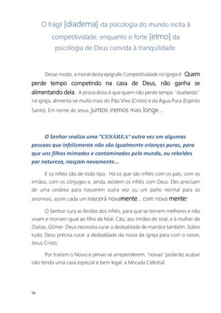 59
O frágil [diadema] da psicologia do mundo incita à
competitividade, enquanto o forte [elmo] da
psicologia de Deus convida à tranquilidade.
Desse modo, a moral desta epígrafe Competitividade na Igreja é: Quem
perde tempo competindo na casa de Deus, não ganha se
alimentando dela. A prova disso é que quem não perde tempo ´´duelando´´
na igreja, alimenta-se muito mais do Pão Vivo (Cristo) e da Água Pura (Espírito
Santo). Em nome de Jesus, juntos iremos mais longe...
O Senhor realiza uma “CESÁREA” outra vez em algumas
pessoas que infelizmente não são igualmente crianças puras, para
que uns filhos mimados e contaminados pelo mundo, ou rebeldes
por natureza, nasçam novamente...
E os infiéis são de todo tipo. Há os que são infiéis com os pais, com os
irmãos, com os cônjuges e, ainda, existem os infiéis com Deus. Eles precisam
de uma cesárea para nascerem outra vez ou um parto normal para os
anormais, assim cada um nascerá novamente... com nova mente!
O Senhor cura as feridas dos infiéis, para que se tornem melhores e não
vivam e morram igual ao filho de Noé, Cão; aos irmãos de José; e à mulher de
Oséias, Gômer. Deus necessita curar a deslealdade de maridos também. Sobre
tudo, Deus precisa curar a deslealdade da noiva da igreja para com o noivo,
Jesus Cristo.
Por traírem o Noivo e jamais se arrependerem, "noivas" poderão acabar
não tendo uma casa especial e bem legal: a Morada Celestial.
 