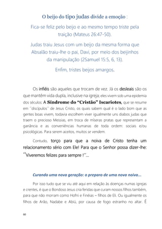 60
O beijo do tipo judas divide a emoção :
Fica-se feliz pelo beijo e ao mesmo tempo triste pela
traição (Mateus 26:47-50).
Judas traiu Jesus com um beijo da mesma forma que
Absalão traiu-lhe o pai, Davi, por meio dos beijinhos
da manipulação (2Samuel 15:5, 6, 13).
Enfim, tristes beijos amargos.
Os infiéis são aqueles que trocam de vez. Já os desleais são os
que mantêm vida dupla, inclusive na igreja; eles vivem sob uma epidemia
dos séculos: A Síndrome do “Cristão” Iscariotes, que se resume
em ´´discípulos´´ de Jesus Cristo, os quais sabem qual é o lado bom que as
gentes boas vivem, todavia escolhem viver igualmente uns diabos judas que
traem o precioso Messias, em troca de míseras pratas que representam a
ganância e as conveniências humanas de toda ordem: sociais e/ou
psicológicas. Para serem aceitos, muitos se vendem.
Contudo, torço para que a noiva de Cristo tenha um
relacionamento sério com Ele! Para que o Senhor possa dizer-lhe:
´´Viveremos felizes para sempre !´´...
Curando uma nova geração: o preparo de uma nova noiva...
Por isso tudo que se viu até aqui em relação às doenças numas igrejas
e crentes, é que o Bondoso Jesus cria feridas que curam nossos filhos também,
para que não morram como Hofni e Finéias – filhos de Eli. Ou igualmente os
filhos de Arão, Nadabe e Abiú, por causa de fogo estranho no altar. É
 