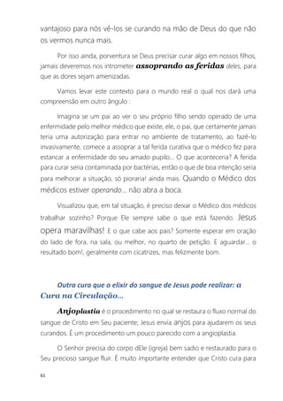 61
vantajoso para nós vê-los se curando na mão de Deus do que não
os vermos nunca mais.
Por isso ainda, porventura se Deus precisar curar algo em nossos filhos,
jamais deveremos nos intrometer assoprando as feridas deles, para
que as dores sejam amenizadas.
Vamos levar este contexto para o mundo real o qual nos dará uma
compreensão em outro ângulo :
Imagina se um pai ao ver o seu próprio filho sendo operado de uma
enfermidade pelo melhor médico que existe, ele, o pai, que certamente jamais
teria uma autorização para entrar no ambiente de tratamento, ao fazê-lo
invasivamente, comece a assoprar a tal ferida curativa que o médico fez para
estancar a enfermidade do seu amado pupilo... O que aconteceria? A ferida
para curar seria contaminada por bactérias, então o que de boa intenção seria
para melhorar a situação, só pioraria! ainda mais. Quando o Médico dos
médicos estiver operando... não abra a boca.
Visualizou que, em tal situação, é preciso deixar o Médico dos médicos
trabalhar sozinho? Porque Ele sempre sabe o que está fazendo. Jesus
opera maravilhas! E o que cabe aos pais? Somente esperar em oração
do lado de fora, na sala, ou melhor, no quarto de petição. E aguardar... o
resultado bom!, geralmente com cicatrizes, mas felizmente bom.
Outra cura que o elixir do sangue de Jesus pode realizar: a
Cura na Circulação...
Anjoplastia é o procedimento no qual se restaura o fluxo normal do
sangue de Cristo em Seu paciente; Jesus envia anjos para ajudarem os seus
curandos. É um procedimento um pouco parecido com a angioplastia.
O Senhor precisa do corpo dEle (igreja) bem sadio e restaurado para o
Seu precioso sangue fluir. É muito importante entender que Cristo cura para
 