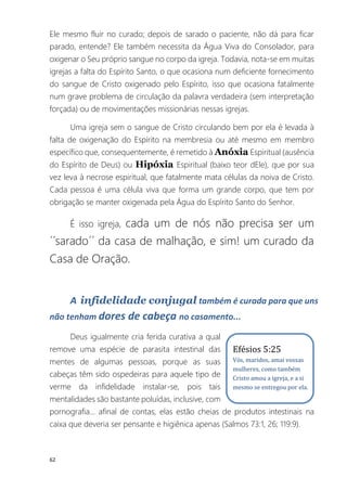 62
Ele mesmo fluir no curado; depois de sarado o paciente, não dá para ficar
parado, entende? Ele também necessita da Água Viva do Consolador, para
oxigenar o Seu próprio sangue no corpo da igreja. Todavia, nota-se em muitas
igrejas a falta do Espírito Santo, o que ocasiona num deficiente fornecimento
do sangue de Cristo oxigenado pelo Espírito, isso que ocasiona fatalmente
num grave problema de circulação da palavra verdadeira (sem interpretação
forçada) ou de movimentações missionárias nessas igrejas.
Uma igreja sem o sangue de Cristo circulando bem por ela é levada à
falta de oxigenação do Espírito na membresia ou até mesmo em membro
específico que, consequentemente, é remetido à Anóxia Espiritual (ausência
do Espírito de Deus) ou Hipóxia Espiritual (baixo teor dEle), que por sua
vez leva à necrose espiritual, que fatalmente mata células da noiva de Cristo.
Cada pessoa é uma célula viva que forma um grande corpo, que tem por
obrigação se manter oxigenada pela Água do Espírito Santo do Senhor.
É isso igreja, cada um de nós não precisa ser um
´´sarado´´ da casa de malhação, e sim! um curado da
Casa de Oração.
A infidelidade conjugal também é curada para que uns
não tenham dores de cabeça no casamento...
Deus igualmente cria ferida curativa a qual
remove uma espécie de parasita intestinal das
mentes de algumas pessoas, porque as suas
cabeças têm sido ospedeiras para aquele tipo de
verme da infidelidade instalar-se, pois tais
mentalidades são bastante poluídas, inclusive, com
pornografia... afinal de contas, elas estão cheias de produtos intestinais na
caixa que deveria ser pensante e higiênica apenas (Salmos 73:1, 26; 119:9).
Efésios 5:25
Vós, maridos, amai vossas
mulheres, como também
Cristo amou a igreja, e a si
mesmo se entregou por ela.
 