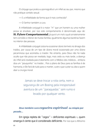 63
O cônjuge que pratica a pornografia é um infiel ao seu par, mesmo que
não pratique contato sexual.
― E a infidelidade da forma que é mais conhecida?
― O Senhor também a cura.
A infidelidade conjugal é o maior ´´H´´ que um homem ou uma mulher
possa se envolver, por isso este comportamento é denominado aqui de:
H. Pylore Comportamental, já que é um mal o qual sorrateiramente
tem corroído o interior de muitas famílias, igualmente algumas bactérias fazem
no interior das pessoas.
A infidelidade conjugal costuma ocasionar dores terríveis no âmago dos
traídos, por causa de um tipo de úlcera moral ocasionada por uma úlcera
pecaminosa que acometeu o traidor. No entanto, para Deus não há nada
oculto que não possa ser revelado, logo, mais cedo ou mais tarde, a doença
do infiel será revelada para tratamento com o Médico dos médicos... embora
doa um ´´pouquinho´´ no traidor... Pois o plano de Deus para as famílias é de
harmonia, e Ele fará de tudo para o manter, custe o que custar ou doa a quem
doer a cirurgia moral.
Jamais se deve trocar a rota certa, nem a
segurança de um Boeing pela irresponsável
aventura de um ´´paraquedas´´ sem rumo e
levado por qualquer vento.
Deus também cura cegueira espiritual ou miopia por
pecado...
Em igreja repleta de ´´cegos´´ – deficientes espirituais –, quem
enxerga é ciente que é considerado deficiente. Por isso que o Altíssimo
 