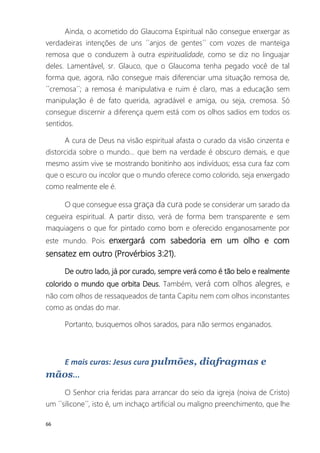 66
Ainda, o acometido do Glaucoma Espiritual não consegue enxergar as
verdadeiras intenções de uns ´´anjos de gentes´´ com vozes de manteiga
remosa que o conduzem à outra espiritualidade, como se diz no linguajar
deles. Lamentável, sr. Glauco, que o Glaucoma tenha pegado você de tal
forma que, agora, não consegue mais diferenciar uma situação remosa de,
´´cremosa´´; a remosa é manipulativa e ruim é claro, mas a educação sem
manipulação é de fato querida, agradável e amiga, ou seja, cremosa. Só
consegue discernir a diferença quem está com os olhos sadios em todos os
sentidos.
A cura de Deus na visão espiritual afasta o curado da visão cinzenta e
distorcida sobre o mundo... que bem na verdade é obscuro demais, e que
mesmo assim vive se mostrando bonitinho aos indivíduos; essa cura faz com
que o escuro ou incolor que o mundo oferece como colorido, seja enxergado
como realmente ele é.
O que consegue essa graça da cura pode se considerar um sarado da
cegueira espiritual. A partir disso, verá de forma bem transparente e sem
maquiagens o que for pintado como bom e oferecido enganosamente por
este mundo. Pois enxergará com sabedoria em um olho e com
sensatez em outro (Provérbios 3:21).
De outro lado, já por curado, sempre verá como é tão belo e realmente
colorido o mundo que orbita Deus. Também, verá com olhos alegres, e
não com olhos de ressaqueados de tanta Capitu nem com olhos inconstantes
como as ondas do mar.
Portanto, busquemos olhos sarados, para não sermos enganados.
E mais curas: Jesus cura pulmões, diafragmas e
mãos...
O Senhor cria feridas para arrancar do seio da igreja (noiva de Cristo)
um ´´silicone´´, isto é, um inchaço artificial ou maligno preenchimento, que lhe
 