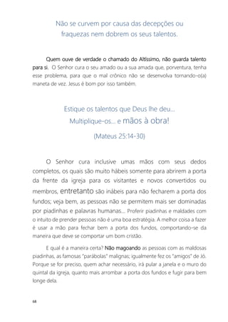 68
Não se curvem por causa das decepções ou
fraquezas nem dobrem os seus talentos.
Quem ouve de verdade o chamado do Altíssimo, não guarda talento
para si. O Senhor cura o seu amado ou a sua amada que, porventura, tenha
esse problema, para que o mal crônico não se desenvolva tornando-o(a)
maneta de vez. Jesus é bom por isso também.
Estique os talentos que Deus lhe deu...
Multiplique-os... e mãos à obra!
(Mateus 25:14-30)
O Senhor cura inclusive umas mãos com seus dedos
completos, os quais são muito hábeis somente para abrirem a porta
da frente da igreja para os visitantes e novos convertidos ou
membros, entretanto são inábeis para não fecharem a porta dos
fundos; veja bem, as pessoas não se permitem mais ser dominadas
por piadinhas e palavras humanas... Proferir piadinhas e maldades com
o intuito de prender pessoas não é uma boa estratégia. A melhor coisa a fazer
é usar a mão para fechar bem a porta dos fundos, comportando-se da
maneira que deve se comportar um bom cristão.
E qual é a maneira certa? Não magoando as pessoas com as maldosas
piadinhas, as famosas “parábolas” malignas; igualmente fez os “amigos” de Jó.
Porque se for preciso, quem achar necessário, irá pular a janela e o muro do
quintal da igreja, quanto mais arrombar a porta dos fundos e fugir para bem
longe dela.
 