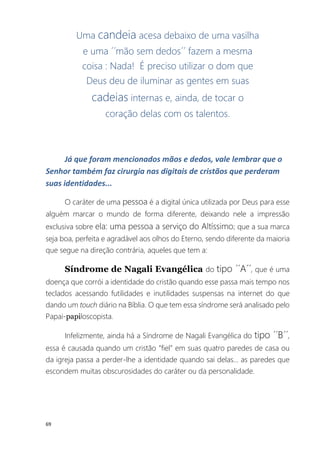 69
Uma candeia acesa debaixo de uma vasilha
e uma ´´mão sem dedos´´ fazem a mesma
coisa : Nada! É preciso utilizar o dom que
Deus deu de iluminar as gentes em suas
cadeias internas e, ainda, de tocar o
coração delas com os talentos.
Já que foram mencionados mãos e dedos, vale lembrar que o
Senhor também faz cirurgia nas digitais de cristãos que perderam
suas identidades...
O caráter de uma pessoa é a digital única utilizada por Deus para esse
alguém marcar o mundo de forma diferente, deixando nele a impressão
exclusiva sobre ela: uma pessoa a serviço do Altíssimo; que a sua marca
seja boa, perfeita e agradável aos olhos do Eterno, sendo diferente da maioria
que segue na direção contrária, aqueles que tem a:
Síndrome de Nagali Evangélica do tipo ´´A´´, que é uma
doença que corrói a identidade do cristão quando esse passa mais tempo nos
teclados acessando futilidades e inutilidades suspensas na internet do que
dando um touch diário na Bíblia. O que tem essa síndrome será analisado pelo
Papai-papiloscopista.
Infelizmente, ainda há a Síndrome de Nagali Evangélica do tipo ´´B´´,
essa é causada quando um cristão ”fiel” em suas quatro paredes de casa ou
da igreja passa a perder-lhe a identidade quando sai delas... as paredes que
escondem muitas obscurosidades do caráter ou da personalidade.
 
