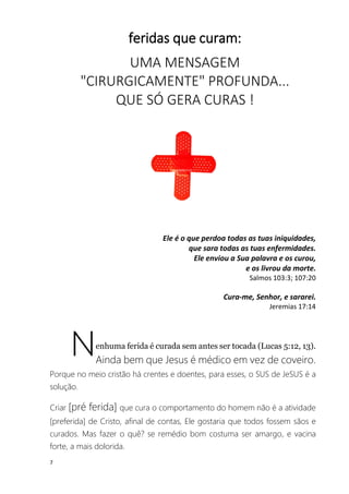 7
feridas que curam:
UMA MENSAGEM
"CIRURGICAMENTE" PROFUNDA...
QUE SÓ GERA CURAS !
Ele é o que perdoa todas as tuas iniquidades,
que sara todas as tuas enfermidades.
Ele enviou a Sua palavra e os curou,
e os livrou da morte.
Salmos 103:3; 107:20
Cura-me, Senhor, e sararei.
Jeremias 17:14
enhuma ferida é curada sem antes ser tocada (Lucas 5:12, 13).
Ainda bem que Jesus é médico em vez de coveiro.
Porque no meio cristão há crentes e doentes, para esses, o SUS de JeSUS é a
solução.
Criar [pré ferida] que cura o comportamento do homem não é a atividade
[preferida] de Cristo, afinal de contas, Ele gostaria que todos fossem sãos e
curados. Mas fazer o quê? se remédio bom costuma ser amargo, e vacina
forte, a mais dolorida.
N
 