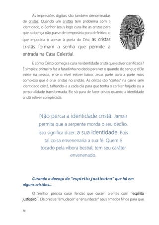 70
As impressões digitais são também denominadas
de cristas. Quando um cristão tem problema com a
identidade, o Senhor Jesus logo cura-lhe as cristas para
que a doença não passe de temporária para definitiva, o
que impediria o acesso à porta do Céu; as cristas
cristãs formam a senha que permite a
entrada na Casa Celestial.
E como Cristo começa a cura na identidade cristã que estiver danificada?
É simples: primeiro faz a furadinha no dedo para ver o quando do sangue dEle
existe na pessoa, e se o nível estiver baixo, Jesus parte para a parte mais
complexa que é criar cristas no cristão. As cristas são "cortes" na carne sem
identidade cristã, talhando-a a cada dia para que tenha o caráter forjado ou a
personalidade transformada. Ele só para de fazer cristas quando a identidade
cristã estiver completada.
Não perca a identidade cristã. Jamais
permita que a serpente morda o seu dedão,
isso significa dizer: a sua identidade. Pois
tal coisa envenenaria a sua fé. Quem é
tocado pela víbora bestial, tem seu caráter
envenenado.
Curando a doença do “espírito justiceiro” que há em
alguns cristãos...
O Senhor precisa curar feridas que curam crentes com ´´espírito
justiceiro´´. Ele precisa “emudecer” e “ensurdecer” seus amados filhos para que
 
