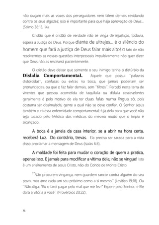 71
não ouçam mais as vozes dos perseguidores nem falem demais revidando
contra os seus algozes; isso é importante para que haja aprovação de Deus...
(Salmo 38:13, 14).
Cristão que é cristão de verdade não se vinga de injustiças, todavia,
espera a Justiça de Deus. Porque diante de ultrajes... é o silêncio do
homem que fará a justiça de Deus falar mais alto! O fato de não
resolvermos as nossas questões interpessoais impulsivamente não quer dizer
que Deus não as resolverá pacientemente.
O cristão deve deixar que somente o seu inimigo tenha o distúrbio da
Dislalia Comportamental. Aquele que possui ´´palavras
distorcidas´´, confusas ou extras na boca, que jamais poderiam ser
pronunciadas, ou que o faz falar demais, sem ´´filtros´´. Percebi nesta terra de
viventes que pessoa acometida de taquilalia ou dislalia cascavelantes
geralmente é pelo motivo de ela ter duas falas numa língua só, pois
costuma ser dissimulada, gente a qual não se deve confiar. O Senhor Jesus
também cura essa enfermidade comportamental; fuja dela para que você não
seja tocado pelo Médico dos médicos do mesmo modo que o ímpio é
alcançado.
A boca é a janela da casa interior, se a abrir na hora certa,
receberá Luz. Do contrário, trevas. Ela precisa ser sarada para a vista
disso proclamar a mensagem de Deus (Isaías 6:8).
A maldade foi feita para mudar o coração de quem a pratica,
apenas isso. E jamais para modificar a vítima dela; não se vingue! Isto
é um ensinamento de Jesus Cristo, não do Conde de Monte Cristo.
´´Não procurem vingança, nem guardem rancor contra alguém do seu
povo, mas ame cada um seu próximo como a si mesmo´´ (Levítico 19:18). Ou
´´Não diga: “Eu o farei pagar pelo mal que me fez!” Espere pelo Senhor, e Ele
dará a vitória a você´´ (Provérbios 20:22).
 