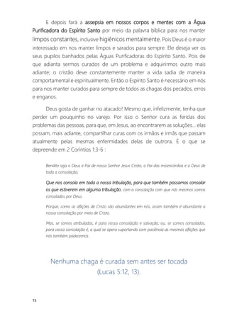 73
E depois fará a assepsia em nossos corpos e mentes com a Água
Purificadora do Espírito Santo por meio da palavra bíblica para nos manter
limpos constantes, inclusive higiênicos mentalmente. Pois Deus é o maior
interessado em nos manter limpos e sarados para sempre. Ele deseja ver os
seus pupilos banhados pelas Águas Purificadoras do Espírito Santo. Pois de
que adianta sermos curados de um problema e adquirirmos outro mais
adiante; o cristão deve constantemente manter a vida sadia de maneira
comportamental e espiritualmente. Então o Espírito Santo é necessário em nós
para nos manter curados para sempre de todos as chagas dos pecados, erros
e enganos.
Deus gosta de ganhar no atacado! Mesmo que, infelizmente, tenha que
perder um pouquinho no varejo. Por isso o Senhor cura as feridas dos
problemas das pessoas, para que, em Jesus, ao encontrarem as soluções... elas
possam, mais adiante, compartilhar curas com os irmãos e irmãs que passam
atualmente pelas mesmas enfermidades delas de outrora. É o que se
depreende em 2 Coríntios 1:3-6 :
Bendito seja o Deus e Pai de nosso Senhor Jesus Cristo, o Pai das misericórdias e o Deus de
toda a consolação;
Que nos consola em toda a nossa tribulação, para que também possamos consolar
os que estiverem em alguma tribulação, com a consolação com que nós mesmos somos
consolados por Deus.
Porque, como as aflições de Cristo são abundantes em nós, assim também é abundante a
nossa consolação por meio de Cristo.
Mas, se somos atribulados, é para vossa consolação e salvação; ou, se somos consolados,
para vossa consolação é, a qual se opera suportando com paciência as mesmas aflições que
nós também padecemos.
Nenhuma chaga é curada sem antes ser tocada
(Lucas 5:12, 13).
 