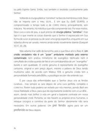 75
ou pelo Espírito Santo. Então, isso também é resolvido curativamente pelo
Senhor.
Voltando à cirurgia plástica “corretiva” na face da membresia cristã, Deus
não se importa com o meu SELFIE... E sim que Eu (Self) SEJAFIEL e
compromissado o tempo todo e de CORPO inteiro, principalmente, sem
máscara. No entanto, há indivíduo que não compreende isso. Por esse motivo,
Deus cura a cara de pau, a qual precisa de cirurgia plástica ´´corretiva´´. Esse
tipo é o que inverte as coisas dizendo que o Senhor é equivocado em Sua
forma de curar as pessoas ou de sarar uma igreja específica, enquanto em sua
soberba afirma ser sarado, mesmo ainda sendo visivelmente doente (Ezequiel
33:17, 20, 28).
Não adianta tirar selfie de bonzinho, pois o que Deus vê é o Raio-X. Um
cristão verdadeiro não é um ´´poser´´ ambulante moldado pelo externo
contaminado nem pratica mimetismo de evangélico falsificado nem é
camuflado de cristão quando de fato é um contrabandista de um ´´evangelho´´
barato e sem qualidade. O crente genuíno é representante do evangelho
caríssimo, original e sem preço algum, mesmo a palavra de Deus tendo
muitíssimo valor, de acordo com Mateus 10:8; o genuíno cristão tem a
personalidade formada pela Bíblia, a psicologia secular não entende isso.
É por causa das enfermidades que o Senhor Jesus cria as feridas
curativas... mas sempre as sara depois de uma cura perfeita, completa e
CORRETIVA. Porém tudo poderia ser evitado por nós mesmos, pondo flash em
nossa fidelidade a Deus, para que ela seja bastante evidente com a Luz dEle...
assim, dando mais brilho! à vida em geral e bastante contraste em nossa
personalidade cristã. Portanto, se não fossem os próprios erros humanos, o
retoque cirúrgico e corretivo da parte do Senhor obviamente não seria
necessário. Em outras palavras: Um pré ferido agora para ser um
preferido de Deus depois.
 