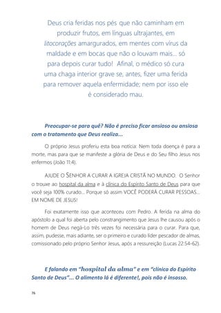 76
Deus cria feridas nos pés que não caminham em
produzir frutos, em línguas ultrajantes, em
litocorações amargurados, em mentes com vírus da
maldade e em bocas que não o louvam mais... só
para depois curar tudo! Afinal, o médico só cura
uma chaga interior grave se, antes, fizer uma ferida
para remover aquela enfermidade; nem por isso ele
é considerado mau.
Preocupar-se para quê? Não é preciso ficar ansioso ou ansiosa
com o tratamento que Deus realiza...
O próprio Jesus proferiu esta boa notícia: Nem toda doença é para a
morte, mas para que se manifeste a glória de Deus e do Seu filho Jesus nos
enfermos (João 11:4).
AJUDE O SENHOR A CURAR A IGREJA CRISTÃ NO MUNDO. O Senhor
o trouxe ao hospital da alma e à clínica do Espírito Santo de Deus para que
você seja 100% curado... Porque só assim VOCÊ PODERÁ CURAR PESSOAS...
EM NOME DE JESUS!
Foi exatamente isso que aconteceu com Pedro. A ferida na alma do
apóstolo a qual foi aberta pelo constrangimento que Jesus lhe causou após o
homem de Deus negá-Lo três vezes foi necessária para o curar. Para que,
assim, pudesse, mais adiante, ser o primeiro e curado líder pescador de almas,
comissionado pelo próprio Senhor Jesus, após a ressureição (Lucas 22:54-62).
E falando em “hospital da alma” e em “clínica do Espírito
Santo de Deus”... O alimento lá é diferente!, pois não é insosso.
 