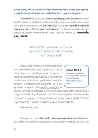 77
Ainda mais, existe um psicanalista chamado Jesus Cristo que atende
muito bem e gratuitamente no divã de Deus daqueles lugares...
O alimento nesses lugares não é a papinha que cria inchaço em quem
já está inchado de problemas; o alimento diário para quem está sendo curado
por Papai é sem papinha, ele é: ESPERANÇA. Pois é por meio da proteína da
esperança que o Senhor cria ´´musculatura´´ no doente atrofiado de que
precisa se erguer novamente em Deus para ser liberto da anorexia
espiritual.
Não coma o alimento do mundo,
pois quem se nutre dele, entra em
coma espiritual.
Já que se fez referência à anorexia espiritual,
um parêntesis então: Jesus também faz a vez de
nutricionista ou nutrólogo para espremer o
rechonchudo de vaidade espiritual e cheio demais
da alta conta de si mesmo, gorduras as quais o faz
competir intelectualmente porquanto ele é um
ignorante arrogante. Esse glutão psicológico se
encheu tanto da consideração de si próprio que, agora, está longe da boa e
magra humildade, logo foi notado por Cristo e, em seguida, anotado em Seu
receituário o seguinte encaminhamento ao senhor fariseu glutão: Procure
urgentemente o doutor Lucas na rua 18, localização 14.
Parêntesis fechado.
...
Deus precisa curar a depressão que as pessoas criaram em si mesmas,
por andar em caminhos esburacados e enlameados na estrada da vida. Ou
Lucas 18:14
...quem se engrandece
será humilhado, e quem
se humilha será
engrandecido, disse
Jesus.
 