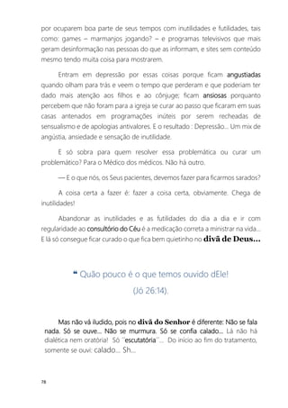 78
por ocuparem boa parte de seus tempos com inutilidades e futilidades, tais
como: games – marmanjos jogando? – e programas televisivos que mais
geram desinformação nas pessoas do que as informam, e sites sem conteúdo
mesmo tendo muita coisa para mostrarem.
Entram em depressão por essas coisas porque ficam angustiadas
quando olham para trás e veem o tempo que perderam e que poderiam ter
dado mais atenção aos filhos e ao cônjuge; ficam ansiosas porquanto
percebem que não foram para a igreja se curar ao passo que ficaram em suas
casas antenados em programações inúteis por serem recheadas de
sensualismo e de apologias antivalores. E o resultado : Depressão... Um mix de
angústia, ansiedade e sensação de inutilidade.
E só sobra para quem resolver essa problemática ou curar um
problemático? Para o Médico dos médicos. Não há outro.
― E o que nós, os Seus pacientes, devemos fazer para ficarmos sarados?
A coisa certa a fazer é: fazer a coisa certa, obviamente. Chega de
inutilidades!
Abandonar as inutilidades e as futilidades do dia a dia e ir com
regularidade ao consultório do Céu é a medicação correta a ministrar na vida...
E lá só consegue ficar curado o que fica bem quietinho no divã de Deus...
❝ Quão pouco é o que temos ouvido dEle!
(Jó 26:14).
Mas não vá iludido, pois no divã do Senhor é diferente: Não se fala
nada. Só se ouve... Não se murmura. Só se confia calado... Lá não há
dialética nem oratória! Só ´´escutatória´´... Do início ao fim do tratamento,
somente se ouvi: calado... Sh...
 