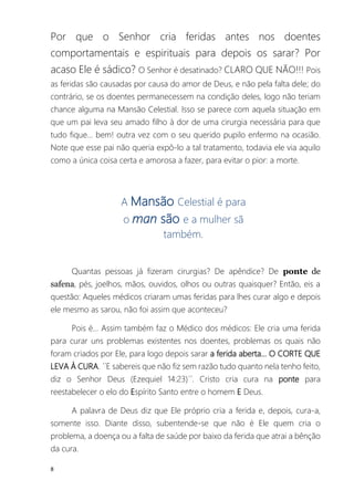 8
Por que o Senhor cria feridas antes nos doentes
comportamentais e espirituais para depois os sarar? Por
acaso Ele é sádico? O Senhor é desatinado? CLARO QUE NÃO!!! Pois
as feridas são causadas por causa do amor de Deus, e não pela falta dele; do
contrário, se os doentes permanecessem na condição deles, logo não teriam
chance alguma na Mansão Celestial. Isso se parece com aquela situação em
que um pai leva seu amado filho à dor de uma cirurgia necessária para que
tudo fique... bem! outra vez com o seu querido pupilo enfermo na ocasião.
Note que esse pai não queria expô-lo a tal tratamento, todavia ele via aquilo
como a única coisa certa e amorosa a fazer, para evitar o pior: a morte.
A Mansão Celestial é para
o man são e a mulher sã
também.
Quantas pessoas já fizeram cirurgias? De apêndice? De ponte de
safena, pés, joelhos, mãos, ouvidos, olhos ou outras quaisquer? Então, eis a
questão: Aqueles médicos criaram umas feridas para lhes curar algo e depois
ele mesmo as sarou, não foi assim que aconteceu?
Pois é... Assim também faz o Médico dos médicos: Ele cria uma ferida
para curar uns problemas existentes nos doentes, problemas os quais não
foram criados por Ele, para logo depois sarar a ferida aberta... O CORTE QUE
LEVA À CURA. ´´E sabereis que não fiz sem razão tudo quanto nela tenho feito,
diz o Senhor Deus (Ezequiel 14:23)´´. Cristo cria cura na ponte para
reestabelecer o elo do Espírito Santo entre o homem E Deus.
A palavra de Deus diz que Ele próprio cria a ferida e, depois, cura-a,
somente isso. Diante disso, subentende-se que não é Ele quem cria o
problema, a doença ou a falta de saúde por baixo da ferida que atrai a bênção
da cura.
 
