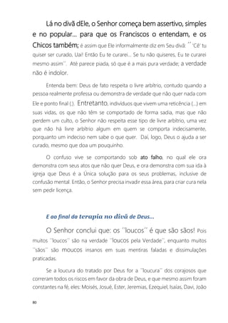 80
Lá no divã dEle, o Senhor começa bem assertivo, simples
e no popular... para que os Franciscos o entendam, e os
Chicos também; é assim que Ele informalmente diz em Seu divã: ´´ ’Cê’ tu
quiser ser curado, Uai! Então Eu te curarei... Se tu não quiseres, Eu te curarei
mesmo assim´´. Até parece piada, só que é a mais pura verdade; a verdade
não é indolor.
Entenda bem: Deus de fato respeita o livre arbítrio, contudo quando a
pessoa realmente professa ou demonstra de verdade que não quer nada com
Ele e ponto final (.). Entretanto, indivíduos que vivem uma reticência (...) em
suas vidas, os que não têm se comportado de forma sadia, mas que não
perdem um culto, o Senhor não respeita esse tipo de livre arbítrio, uma vez
que não há livre arbítrio algum em quem se comporta indecisamente,
porquanto um indeciso nem sabe o que quer. Daí, logo, Deus o ajuda a ser
curado, mesmo que doa um pouquinho.
O confuso vive se comportando sob ato falho, no qual ele ora
demonstra com seus atos que não quer Deus, e ora demonstra com sua ida à
igreja que Deus é a Única solução para os seus problemas, inclusive de
confusão mental. Então, o Senhor precisa invadir essa área, para criar cura nela
sem pedir licença.
E ao final da terapia no divã de Deus...
O Senhor conclui que: os ´´loucos´´ é que são sãos! Pois
muitos ´´loucos´´ são na verdade ´´loucos pela Verdade´´, enquanto muitos
´´sãos´´ são moucos insanos em suas mentiras faladas e dissimulações
praticadas.
Se a loucura do tratado por Deus for a ´´loucura´´ dos corajosos que
correram todos os riscos em favor da obra de Deus, e que mesmo assim foram
constantes na fé, eles: Moisés, Josué, Ester, Jeremias, Ezequiel, Isaías, Davi, João
 
