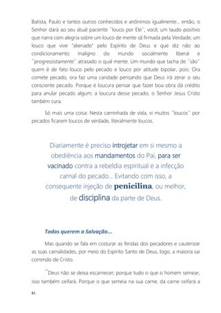 81
Batista, Paulo e tantos outros conhecidos e anônimos igualmente... então, o
Senhor dará ao seu atual paciente ´´louco por Ele´´, você, um laudo positivo
que narra com alegria sobre um louco de mente sã firmada pela Verdade; um
louco que vive "alienado" pelo Espírito de Deus e que diz não ao
condicionamento maligno do mundo socialmente liberal e
´´progressistamente´´ atrasado o qual mente. Um mundo que tacha de ´´são´´
quem é de fato louco pelo pecado e louco por atitude bipolar, pois: Ora
comete pecado, ora faz uma caridade pensando que Deus irá zerar o seu
consciente pecado. Porque é loucura pensar que fazer boa obra dá crédito
para anular pecado algum; a loucura desse pecado, o Senhor Jesus Cristo
também cura.
Só mais uma coisa: Nesta caminhada de vida, vi muitos ´´loucos´´ por
pecados ficarem loucos de verdade, literalmente loucos.
Diariamente é preciso introjetar em si mesmo a
obediência aos mandamentos do Pai, para ser
vacinado contra a rebeldia espiritual e a infecção
carnal do pecado... Evitando com isso, a
consequente injeção de penicilina, ou melhor,
de disciplina da parte de Deus.
Todos querem a Salvação...
Mas quando se fala em costurar as feridas dos pecadores e cauterizar
as suas carnalidades, por meio do Espirito Santo de Deus, logo, a maioria sai
correndo de Cristo.
´´Deus não se deixa escarnecer; porque tudo o que o homem semear,
isso também ceifará. Porque o que semeia na sua carne, da carne ceifará a
 