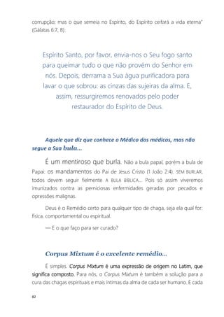 82
corrupção; mas o que semeia no Espírito, do Espírito ceifará a vida eterna”
(Gálatas 6:7, 8).
Espírito Santo, por favor, envia-nos o Seu fogo santo
para queimar tudo o que não provém do Senhor em
nós. Depois, derrama a Sua água purificadora para
lavar o que sobrou: as cinzas das sujeiras da alma. E,
assim, ressurgiremos renovados pelo poder
restaurador do Espírito de Deus.
Aquele que diz que conhece o Médico dos médicos, mas não
segue a Sua bula...
É um mentiroso que burla. Não a bula papal, porém a bula de
Papai: os mandamentos do Pai de Jesus Cristo (1 João 2:4). SEM BURLAR,
todos devem seguir fielmente A BULA BÍBLICA... Pois só assim viveremos
imunizados contra as perniciosas enfermidades geradas por pecados e
opressões malignas.
Deus é o Remédio certo para qualquer tipo de chaga, seja ela qual for:
física, comportamental ou espiritual.
— E o que faço para ser curado?
Corpus Mixtum é o excelente remédio...
É simples. Corpus Mixtum é uma expressão de origem no Latim, que
significa composto. Para nós, o Corpus Mixtum é também a solução para a
cura das chagas espirituais e mais íntimas da alma de cada ser humano. E cada
 