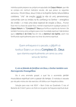 83
indivíduo pode preparar seu próprio encapsulado de Corpus Mixtum, que não
se compra em nenhum boticário secular, ele que possui os seguintes
elementos : Fé em Deus, Jesus Cristo e no Espírito Santo; leitura bíblica
cotidiana; ´´chá´´ de oração; jejum (e não só um); perseverança;
comunhão com os irmãos na fé; confiança no Senhor – energético
do cristão –; e mais uma dose especial de oração a Deus... Pronto!
Esse mix é a chave da saúde física, mental e espiritual em qualquer pessoa. O
Corpus Mixtum é o ´´Complexo D´´ Deus que fortifica o espírito do homem. Ele
também funciona como antígeno para criar imunidade espiritual. Vale lembrar
que a vitamina C de Cristo fixa em nós a vitamina E do Espírito, assim nos
fortificando espiritualmente para nos livrar da anemia espiritual.
Quem enfraquece é o pecado, o jejum só
fortifica! Esse é um tônico Complexo D... Deus
que vitamina espiritualmente um servo ou uma
serva do Senhor.
E, em se falando de fortificar em Deus, o Senhor também cura
Sarcopenia Evangélica:
Ela é uma anomalia gospel, a qual faz o acometido perder
musculatura espiritual com o passar do tempo. O indivíduo é atacado
por ela pelo motivo de não exercitar a fé bíblica com frequência diária.
Solução para esse mal: BCA2
– Bom Cristo ao Quadrado. É isso aí!
Bastante de Cristo!!! para o ex-forte se recuperar da fraqueza espiritual atual.
 