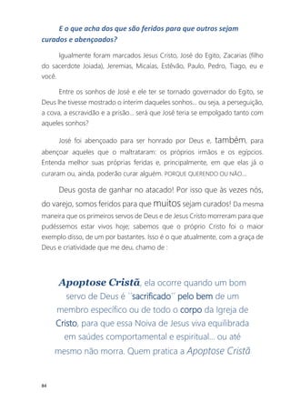 84
E o que acha dos que são feridos para que outros sejam
curados e abençoados?
Igualmente foram marcados Jesus Cristo, José do Egito, Zacarias (filho
do sacerdote Joiada), Jeremias, Micaías, Estêvão, Paulo, Pedro, Tiago, eu e
você.
Entre os sonhos de José e ele ter se tornado governador do Egito, se
Deus lhe tivesse mostrado o ínterim daqueles sonhos... ou seja, a perseguição,
a cova, a escravidão e a prisão... será que José teria se empolgado tanto com
aqueles sonhos?
José foi abençoado para ser honrado por Deus e, também, para
abençoar aqueles que o maltrataram: os próprios irmãos e os egípcios.
Entenda melhor suas próprias feridas e, principalmente, em que elas já o
curaram ou, ainda, poderão curar alguém. PORQUE QUERENDO OU NÃO...
Deus gosta de ganhar no atacado! Por isso que às vezes nós,
do varejo, somos feridos para que muitos sejam curados! Da mesma
maneira que os primeiros servos de Deus e de Jesus Cristo morreram para que
pudéssemos estar vivos hoje; sabemos que o próprio Cristo foi o maior
exemplo disso, de um por bastantes. Isso é o que atualmente, com a graça de
Deus e criatividade que me deu, chamo de :
Apoptose Cristã, ela ocorre quando um bom
servo de Deus é ´´sacrificado´´ pelo bem de um
membro específico ou de todo o corpo da Igreja de
Cristo, para que essa Noiva de Jesus viva equilibrada
em saúdes comportamental e espiritual... ou até
mesmo não morra. Quem pratica a Apoptose Cristã
 