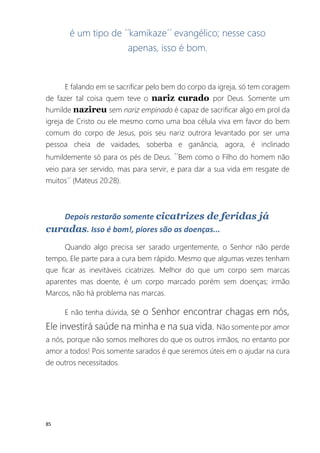 85
é um tipo de ´´kamikaze´´ evangélico; nesse caso
apenas, isso é bom.
E falando em se sacrificar pelo bem do corpo da igreja, só tem coragem
de fazer tal coisa quem teve o nariz curado por Deus. Somente um
humilde nazireu sem nariz empinado é capaz de sacrificar algo em prol da
igreja de Cristo ou ele mesmo como uma boa célula viva em favor do bem
comum do corpo de Jesus, pois seu nariz outrora levantado por ser uma
pessoa cheia de vaidades, soberba e ganância, agora, é inclinado
humildemente só para os pés de Deus. ´´Bem como o Filho do homem não
veio para ser servido, mas para servir, e para dar a sua vida em resgate de
muitos´´ (Mateus 20:28).
Depois restarão somente cicatrizes de feridas já
curadas. Isso é bom!, piores são as doenças...
Quando algo precisa ser sarado urgentemente, o Senhor não perde
tempo, Ele parte para a cura bem rápido. Mesmo que algumas vezes tenham
que ficar as inevitáveis cicatrizes. Melhor do que um corpo sem marcas
aparentes mas doente, é um corpo marcado porém sem doenças; irmão
Marcos, não há problema nas marcas.
E não tenha dúvida, se o Senhor encontrar chagas em nós,
Ele investirá saúde na minha e na sua vida. Não somente por amor
a nós, porque não somos melhores do que os outros irmãos, no entanto por
amor a todos! Pois somente sarados é que seremos úteis em o ajudar na cura
de outros necessitados.
 