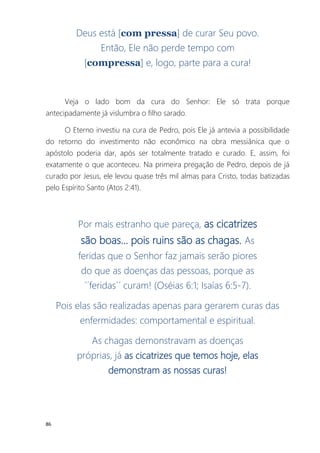 86
Deus está [com pressa] de curar Seu povo.
Então, Ele não perde tempo com
[compressa] e, logo, parte para a cura!
Veja o lado bom da cura do Senhor: Ele só trata porque
antecipadamente já vislumbra o filho sarado.
O Eterno investiu na cura de Pedro, pois Ele já antevia a possibilidade
do retorno do investimento não econômico na obra messiânica que o
apóstolo poderia dar, após ser totalmente tratado e curado. E, assim, foi
exatamente o que aconteceu. Na primeira pregação de Pedro, depois de já
curado por Jesus, ele levou quase três mil almas para Cristo, todas batizadas
pelo Espírito Santo (Atos 2:41).
Por mais estranho que pareça, as cicatrizes
são boas... pois ruins são as chagas. As
feridas que o Senhor faz jamais serão piores
do que as doenças das pessoas, porque as
´´feridas´´ curam! (Oséias 6:1; Isaías 6:5-7).
Pois elas são realizadas apenas para gerarem curas das
enfermidades: comportamental e espiritual.
As chagas demonstravam as doenças
próprias, já as cicatrizes que temos hoje, elas
demonstram as nossas curas!
 