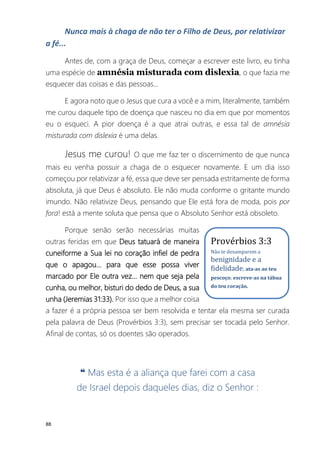 88
Nunca mais à chaga de não ter o Filho de Deus, por relativizar
a fé...
Antes de, com a graça de Deus, começar a escrever este livro, eu tinha
uma espécie de amnésia misturada com dislexia, o que fazia me
esquecer das coisas e das pessoas...
E agora noto que o Jesus que cura a você e a mim, literalmente, também
me curou daquele tipo de doença que nasceu no dia em que por momentos
eu o esqueci. A pior doença é a que atrai outras, e essa tal de amnésia
misturada com dislexia é uma delas.
Jesus me curou! O que me faz ter o discernimento de que nunca
mais eu venha possuir a chaga de o esquecer novamente. E um dia isso
começou por relativizar a fé, essa que deve ser pensada estritamente de forma
absoluta, já que Deus é absoluto. Ele não muda conforme o gritante mundo
imundo. Não relativize Deus, pensando que Ele está fora de moda, pois por
fora! está a mente soluta que pensa que o Absoluto Senhor está obsoleto.
Porque senão serão necessárias muitas
outras feridas em que Deus tatuará de maneira
cuneiforme a Sua lei no coração infiel de pedra
que o apagou... para que esse possa viver
marcado por Ele outra vez... nem que seja pela
cunha, ou melhor, bisturi do dedo de Deus, a sua
unha (Jeremias 31:33). Por isso que a melhor coisa
a fazer é a própria pessoa ser bem resolvida e tentar ela mesma ser curada
pela palavra de Deus (Provérbios 3:3), sem precisar ser tocada pelo Senhor.
Afinal de contas, só os doentes são operados.
❝ Mas esta é a aliança que farei com a casa
de Israel depois daqueles dias, diz o Senhor :
Provérbios 3:3
Não te desamparem a
benignidade e a
fidelidade; ata-as ao teu
pescoço; escreve-as na tábua
do teu coração.
 
