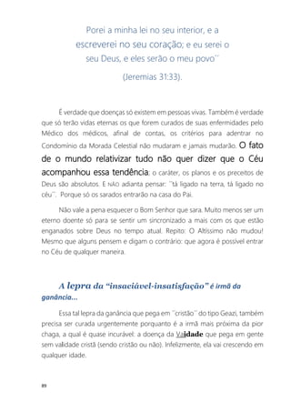 89
Porei a minha lei no seu interior, e a
escreverei no seu coração; e eu serei o
seu Deus, e eles serão o meu povo´´
(Jeremias 31:33).
É verdade que doenças só existem em pessoas vivas. Também é verdade
que só terão vidas eternas os que forem curados de suas enfermidades pelo
Médico dos médicos, afinal de contas, os critérios para adentrar no
Condomínio da Morada Celestial não mudaram e jamais mudarão. O fato
de o mundo relativizar tudo não quer dizer que o Céu
acompanhou essa tendência; o caráter, os planos e os preceitos de
Deus são absolutos. E NÃO adianta pensar: ´´tá ligado na terra, tá ligado no
céu´´. Porque só os sarados entrarão na casa do Pai.
Não vale a pena esquecer o Bom Senhor que sara. Muito menos ser um
eterno doente só para se sentir um sincronizado a mais com os que estão
enganados sobre Deus no tempo atual. Repito: O Altíssimo não mudou!
Mesmo que alguns pensem e digam o contrário: que agora é possível entrar
no Céu de qualquer maneira.
A lepra da “insaciável-insatisfação” é irmã da
ganância...
Essa tal lepra da ganância que pega em ´´cristão´´ do tipo Geazi, também
precisa ser curada urgentemente porquanto é a irmã mais próxima da pior
chaga, a qual é quase incurável: a doença da Vaidade que pega em gente
sem validade cristã (sendo cristão ou não). Infelizmente, ela vai crescendo em
qualquer idade.
 