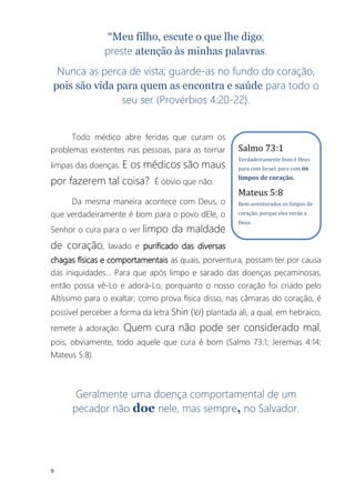 9
“Meu filho, escute o que lhe digo;
preste atenção às minhas palavras.
Nunca as perca de vista; guarde-as no fundo do coração,
pois são vida para quem as encontra e saúde para todo o
seu ser (Provérbios 4:20-22).
Todo médico abre feridas que curam os
problemas existentes nas pessoas, para as tornar
limpas das doenças. E os médicos são maus
por fazerem tal coisa? É óbvio que não.
Da mesma maneira acontece com Deus, o
que verdadeiramente é bom para o povo dEle, o
Senhor o cura para o ver limpo da maldade
de coração, lavado e purificado das diversas
chagas físicas e comportamentais as quais, porventura, possam ter por causa
das iniquidades... Para que após limpo e sarado das doenças pecaminosas,
então possa vê-Lo e adorá-Lo, porquanto o nosso coração foi criado pelo
Altíssimo para o exaltar; como prova física disso, nas câmaras do coração, é
possível perceber a forma da letra Shin (‫)ש‬ plantada ali, a qual, em hebraico,
remete à adoração. Quem cura não pode ser considerado mal,
pois, obviamente, todo aquele que cura é bom (Salmo 73:1; Jeremias 4:14;
Mateus 5:8).
Geralmente uma doença comportamental de um
pecador não doe nele, mas sempre, no Salvador.
Salmo 73:1
Verdadeiramente bom é Deus
para com Israel, para com os
limpos de coração.
Mateus 5:8
Bem-aventurados os limpos de
coração, porque eles verão a
Deus.
 