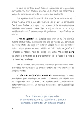 90
A lepra da ganância pega! Passa de ganancioso para ganancioso,
mesmo em meio a um povo que se diz de Deus. Por isso é de bom senso se
afastar dos gananciosos, para não ser contaminado igualmente.
E o leproso mais famoso do Primeiro Testamento não foi o
ímpio Naamã, mas o pseudo ´´homem de Deus´´: o ganancioso
Geazi; a ganância é uma lepra comportamental. Ele foi aquele ajudante
meia-boca do excelente profeta Eliseu, o tal jovem se vendeu ao apego
sórdido ao dinheiro. Entretanto, o que ele ganhou de presente? A lepra de
Naamã.
O “olho gordo” da ganância pode criar um lipoma espiritual
maligno em sua vítima, ocasionando uma falta de visão de vida completa e
espiritual perfeita. Ele parece com o [Terçol] Gospel, doença que acomete os
indivíduos que querem ter tudo, inclusive: [ter sol] próprio. A ganância
[ofusca] a razão, não se pode ter uma Mercedes-Benz
quando o dinheiro dá para comprar só [o fusca]; a vida é
muito mais que bens.
A tal ausência de visão pelo efeito colateral da ganância deixa a pessoa
atordoada na vida, fato que faz lembrar o sintoma de outra enfermidade do
comportamento :
A Labirintite Comportamental: Tem essa doença a pessoa
a qual pensa que o mundo gira em seu redor. Quem não se cura dela, numa
hora tropeçará e cairá... para ser curado! pelo Altíssimo, pois Cristo trata
de forma firme e equilibrada um indivíduo desequilibrado por causa desse tipo
de vaidade.
Estar doente comportamental ou
espiritualmente, e não reconhecer a própria
condição, é como ter um cisto do orgulho
 