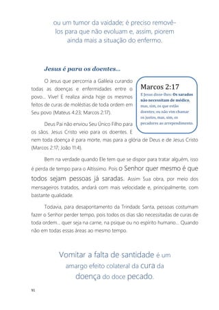91
ou um tumor da vaidade; é preciso removê-
los para que não evoluam e, assim, piorem
ainda mais a situação do enfermo.
Jesus é para os doentes...
O Jesus que percorria a Galileia curando
todas as doenças e enfermidades entre o
povo... Vive! E realiza ainda hoje os mesmos
feitos de curas de moléstias de toda ordem em
Seu povo (Mateus 4:23; Marcos 2:17).
Deus Pai não enviou Seu Único Filho para
os sãos. Jesus Cristo veio para os doentes. E
nem toda doença é para morte, mas para a glória de Deus e de Jesus Cristo
(Marcos 2:17; João 11:4).
Bem na verdade quando Ele tem que se dispor para tratar alguém, isso
é perda de tempo para o Altíssimo. Pois o Senhor quer mesmo é que
todos sejam pessoas já saradas. Assim Sua obra, por meio dos
mensageiros tratados, andará com mais velocidade e, principalmente, com
bastante qualidade.
Todavia, para desapontamento da Trindadɛ Santa, pessoas costumam
fazer o Senhor perder tempo, pois todos os dias são necessitadas de curas de
toda ordem... quer seja na carne, na psique ou no espírito humano... Quando
não em todas essas áreas ao mesmo tempo.
Vomitar a falta de santidade é um
amargo efeito colateral da cura da
doença do doce pecado.
Marcos 2:17
E Jesus disse-lhes: Os sarados
não necessitam de médico,
mas, sim, os que estão
doentes; eu não vim chamar
os justos, mas, sim, os
pecadores ao arrependimento.
 