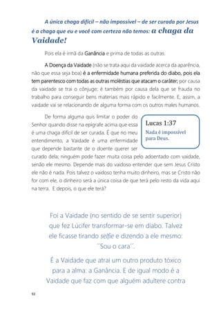 92
A única chaga difícil – não impossível – de ser curada por Jesus
é a chaga que eu e você com certeza não temos: a chaga da
Vaidade!
Pois ela é irmã da Ganância e prima de todas as outras.
A Doença da Vaidade (não se trata aqui da vaidade acerca da aparência,
não que essa seja boa) é a enfermidade humana preferida do diabo, pois ela
tem parentesco com todas as outras moléstias que atacam o caráter; por causa
da vaidade se trai o cônjuge; é também por causa dela que se frauda no
trabalho para conseguir bens materiais mais rápido e facilmente. E, assim, a
vaidade vai se relacionando de alguma forma com os outros males humanos.
De forma alguma quis limitar o poder do
Senhor quando disse na epígrafe acima que essa
é uma chaga difícil de ser curada. É que no meu
entendimento, a Vaidade é uma enfermidade
que depende bastante de o doente querer ser
curado dela; ninguém pode fazer muita coisa pelo adoentado com vaidade,
senão ele mesmo. Depende mais do vaidoso entender que sem Jesus Cristo
ele não é nada. Pois talvez o vaidoso tenha muito dinheiro, mas se Cristo não
for com ele, o dinheiro será a única coisa de que terá pelo resto da vida aqui
na terra. E depois, o que ele terá?
Foi a Vaidade (no sentido de se sentir superior)
que fez Lúcifer transformar-se em diabo. Talvez
ele ficasse tirando selfie e dizendo a ele mesmo:
´´Sou o cara´´.
É a Vaidade que atrai um outro produto tóxico
para a alma: a Ganância. E de igual modo é a
Vaidade que faz com que alguém adultere contra
Lucas 1:37
Nada é impossível
para Deus.
 