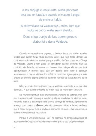 93
o seu cônjuge e Jesus Cristo. Ainda, por causa
dela que se frauda, e quando o imaturo é pego:
ele enche a fralda.
A enfermidade da Vaidade faz... enfim, com que
todos os outros males sejam atraídos.
Deus criou o anjo de luz, quem gerou o
diabo foi a dona Vaidade.
Quando é necessário e urgente, o Senhor Jesus cria todas aquelas
feridas que curam Seus filhos doentes, antes que seja tarde demais ao
contraírem a pior de todas as doenças que um filho de Deus possa ter: a Chaga
da Vaidade. Quem a tem pode se considerar doente terminal. Mas ao
contrário de Satanás, enquanto um homem tiver folego, ele sempre terá
oportunidade. A melhor coisa que um doente deve fazer é observar
atentamente o que o Médico dos médicos prescreve agora para que não
precise de cirurgia depois; acredite, as piores não são as físicas, todavia as na
alma.
Não se pode desconsiderar que a Vaidade realmente é a pior das
doenças... A que sujeita o doente ao maior risco de morte sem Salvação.
No mundo espiritual, ela é chamada de Síndrome de Satanás. Pois com
ela, o enfermo não consegue aceitar qualquer condição de doença nele,
restando apenas o abismo para ele. Com a doença da Vaidade, a pessoa não
enxerga com clareza o sEu erro; ela não ouve com nitidez a Palavra de Deus
que é capaz de gerar cura, e anda em caminhos obscuros... Mesmo assim, o
doente não reconhece nada disso.
Porque é um problema no ´´Eu´´, na essência, no âmago da pessoa. O
acometido da Chaga da Vaidade só tem olhos para o seu próprio umbigo.
 