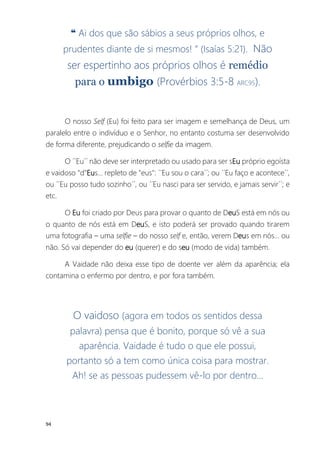 94
❝ Ai dos que são sábios a seus próprios olhos, e
prudentes diante de si mesmos! ” (Isaías 5:21). Não
ser espertinho aos próprios olhos é remédio
para o umbigo (Provérbios 3:5-8 ARC95).
O nosso Self (Eu) foi feito para ser imagem e semelhança de Deus, um
paralelo entre o indivíduo e o Senhor, no entanto costuma ser desenvolvido
de forma diferente, prejudicando o selfie da imagem.
O ´´Eu´´ não deve ser interpretado ou usado para ser sEu próprio egoísta
e vaidoso "d"Eus... repleto de "eus": ´´Eu sou o cara´´; ou ´´Eu faço e acontece´´,
ou ´´Eu posso tudo sozinho´´, ou ´´Eu nasci para ser servido, e jamais servir´´; e
etc.
O Eu foi criado por Deus para provar o quanto de DeuS está em nós ou
o quanto de nós está em DeuS, e isto poderá ser provado quando tirarem
uma fotografia – uma selfie – do nosso self e, então, verem Deus em nós... ou
não. Só vai depender do eu (querer) e do seu (modo de vida) também.
A Vaidade não deixa esse tipo de doente ver além da aparência; ela
contamina o enfermo por dentro, e por fora também.
O vaidoso (agora em todos os sentidos dessa
palavra) pensa que é bonito, porque só vê a sua
aparência. Vaidade é tudo o que ele possui,
portanto só a tem como única coisa para mostrar.
Ah! se as pessoas pudessem vê-lo por dentro...
 