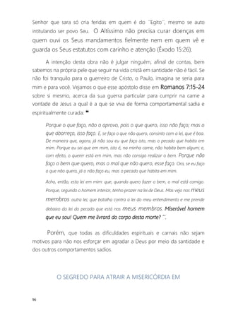 96
Senhor que sara só cria feridas em quem é do ´´Egito´´, mesmo se auto
intitulando ser povo Seu. O Altíssimo não precisa curar doenças em
quem ouvi os Seus mandamentos fielmente nem em quem vê e
guarda os Seus estatutos com carinho e atenção (Êxodo 15:26).
A intenção desta obra não é julgar ninguém, afinal de contas, bem
sabemos na própria pele que seguir na vida cristã em santidade não é fácil. Se
não foi tranquilo para o guerreiro de Cristo, o Paulo, imagina se seria para
mim e para você. Vejamos o que esse apóstolo disse em Romanos 7:15-24
sobre si mesmo, acerca da sua guerra particular para cumprir na carne a
vontade de Jesus a qual é a que se viva de forma comportamental sadia e
espiritualmente curada: ❝
Porque o que faço, não o aprovo, pois o que quero, isso não faço; mas o
que aborreço, isso faço. E, se faço o que não quero, consinto com a lei, que é boa.
De maneira que, agora, já não sou eu que faço isto, mas o pecado que habita em
mim. Porque eu sei que em mim, isto é, na minha carne, não habita bem algum; e,
com efeito, o querer está em mim, mas não consigo realizar o bem. Porque não
faço o bem que quero, mas o mal que não quero, esse faço. Ora, se eu faço
o que não quero, já o não faço eu, mas o pecado que habita em mim.
Acho, então, esta lei em mim: que, quando quero fazer o bem, o mal está comigo.
Porque, segundo o homem interior, tenho prazer na lei de Deus. Mas vejo nos meus
membros outra lei; que batalha contra a lei do meu entendimento e me prende
debaixo da lei do pecado que está nos meus membros. Miserável homem
que eu sou! Quem me livrará do corpo desta morte? ´´.
Porém, que todas as dificuldades espirituais e carnais não sejam
motivos para não nos esforçar em agradar a Deus por meio da santidade e
dos outros comportamentos sadios.
O SEGREDO PARA ATRAIR A MISERICÓRDIA EM
 